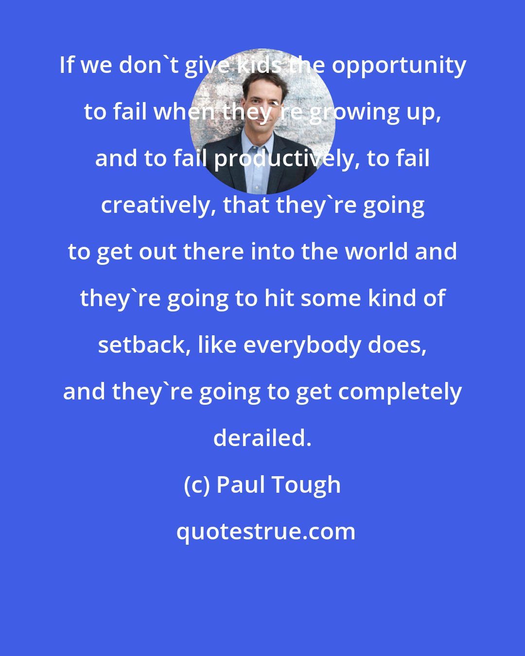 Paul Tough: If we don't give kids the opportunity to fail when they're growing up, and to fail productively, to fail creatively, that they're going to get out there into the world and they're going to hit some kind of setback, like everybody does, and they're going to get completely derailed.