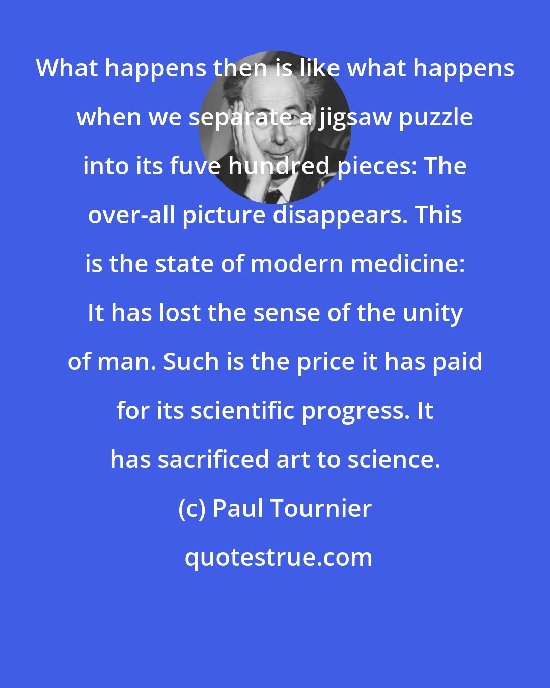 Paul Tournier: What happens then is like what happens when we separate a jigsaw puzzle into its fuve hundred pieces: The over-all picture disappears. This is the state of modern medicine: It has lost the sense of the unity of man. Such is the price it has paid for its scientific progress. It has sacrificed art to science.