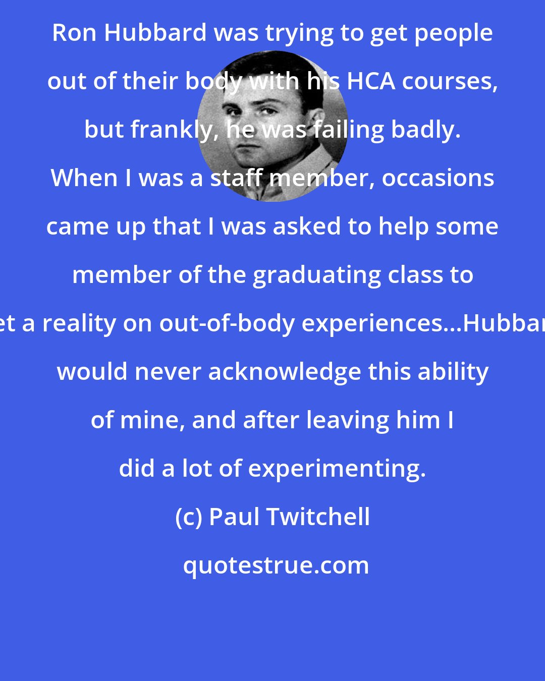 Paul Twitchell: Ron Hubbard was trying to get people out of their body with his HCA courses, but frankly, he was failing badly. When I was a staff member, occasions came up that I was asked to help some member of the graduating class to get a reality on out-of-body experiences...Hubbard would never acknowledge this ability of mine, and after leaving him I did a lot of experimenting.
