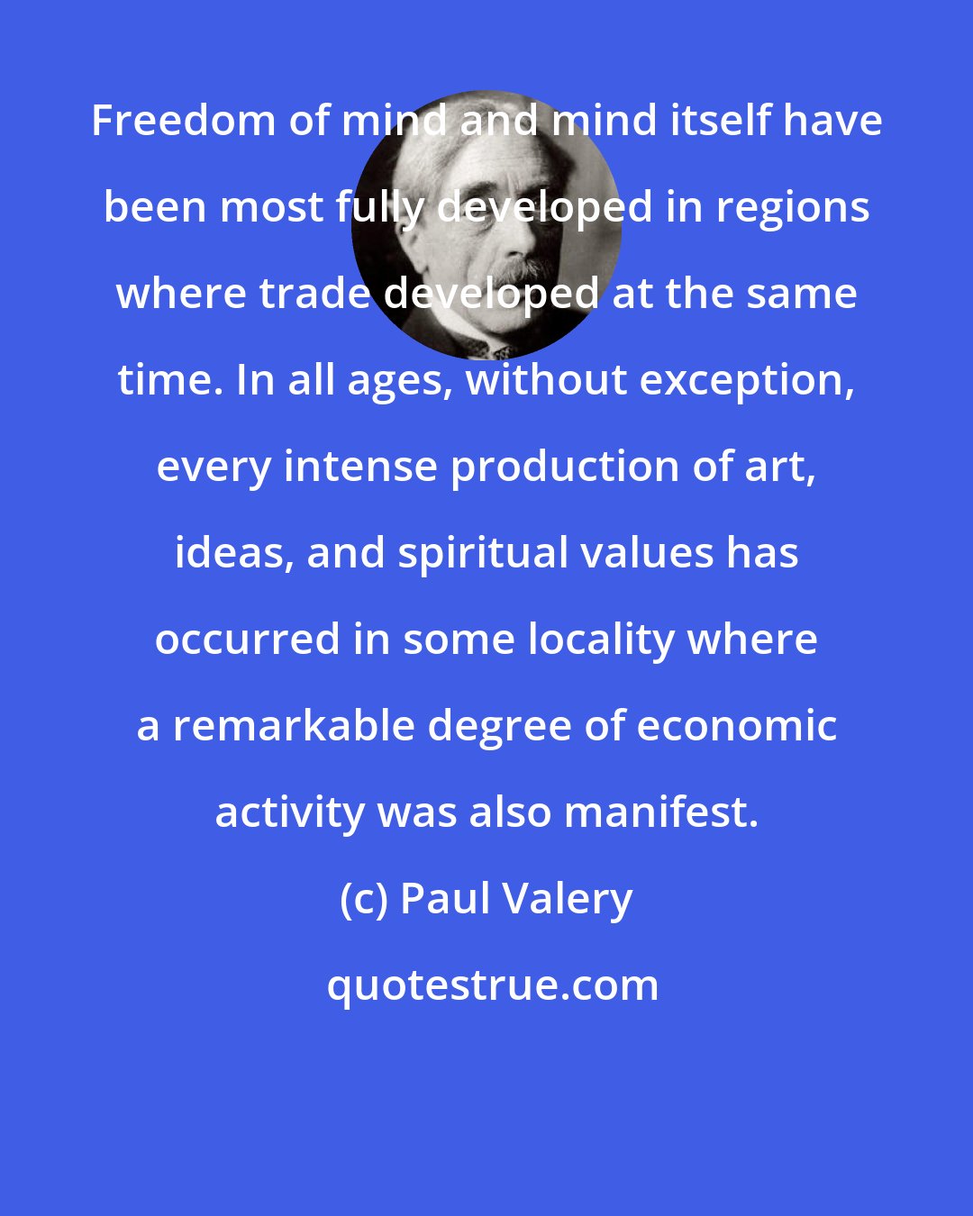 Paul Valery: Freedom of mind and mind itself have been most fully developed in regions where trade developed at the same time. In all ages, without exception, every intense production of art, ideas, and spiritual values has occurred in some locality where a remarkable degree of economic activity was also manifest.