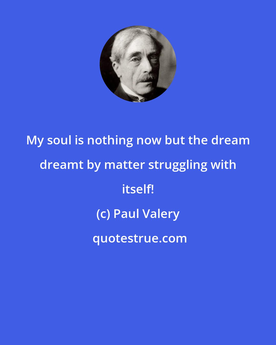 Paul Valery: My soul is nothing now but the dream dreamt by matter struggling with itself!