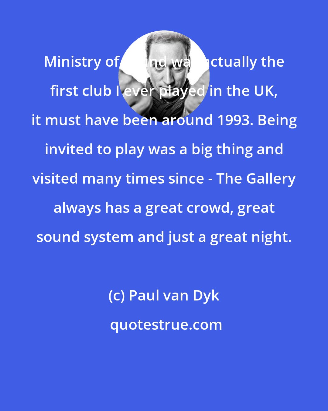 Paul van Dyk: Ministry of Sound was actually the first club I ever played in the UK, it must have been around 1993. Being invited to play was a big thing and visited many times since - The Gallery always has a great crowd, great sound system and just a great night.