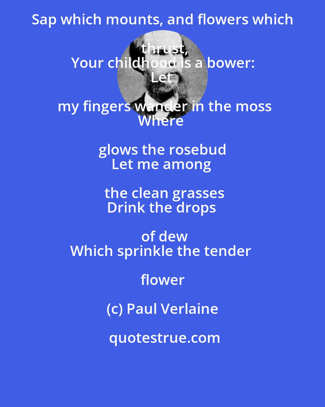 Paul Verlaine: Sap which mounts, and flowers which thrust,
Your childhood is a bower:
Let my fingers wander in the moss
Where glows the rosebud 
Let me among the clean grasses
Drink the drops of dew
Which sprinkle the tender flower
