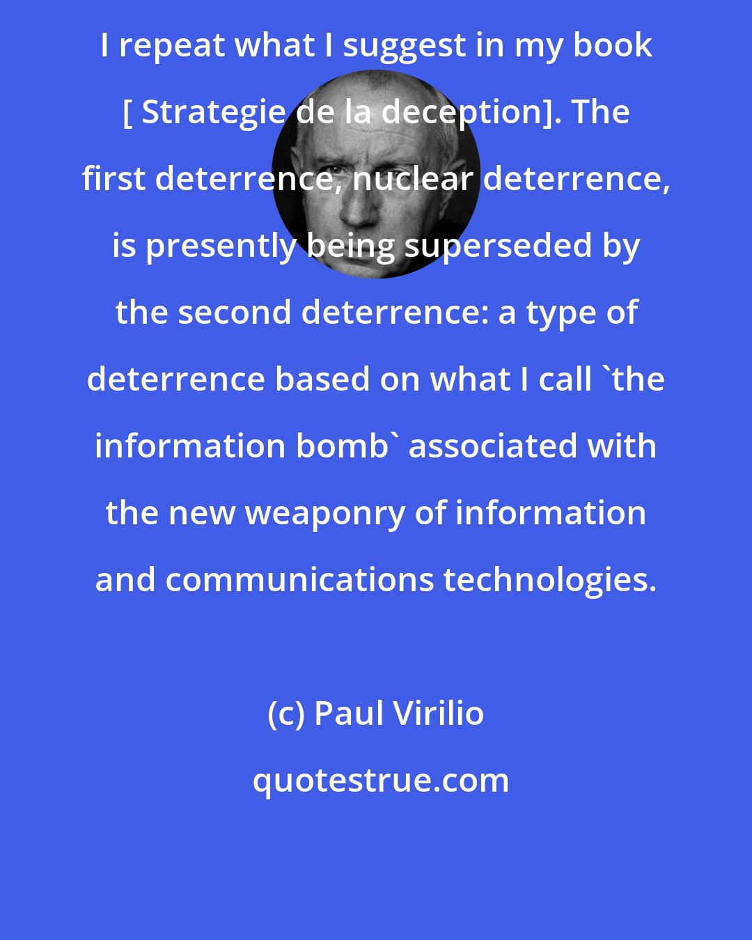 Paul Virilio: I repeat what I suggest in my book [ Strategie de la deception]. The first deterrence, nuclear deterrence, is presently being superseded by the second deterrence: a type of deterrence based on what I call 'the information bomb' associated with the new weaponry of information and communications technologies.