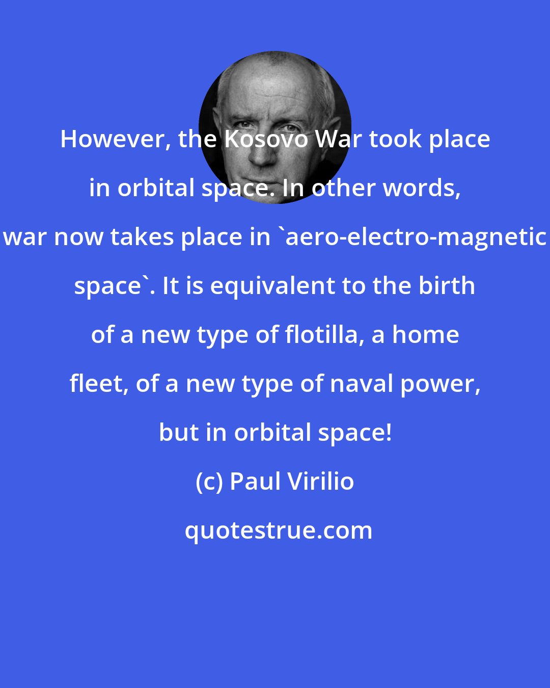 Paul Virilio: However, the Kosovo War took place in orbital space. In other words, war now takes place in 'aero-electro-magnetic space'. It is equivalent to the birth of a new type of flotilla, a home fleet, of a new type of naval power, but in orbital space!