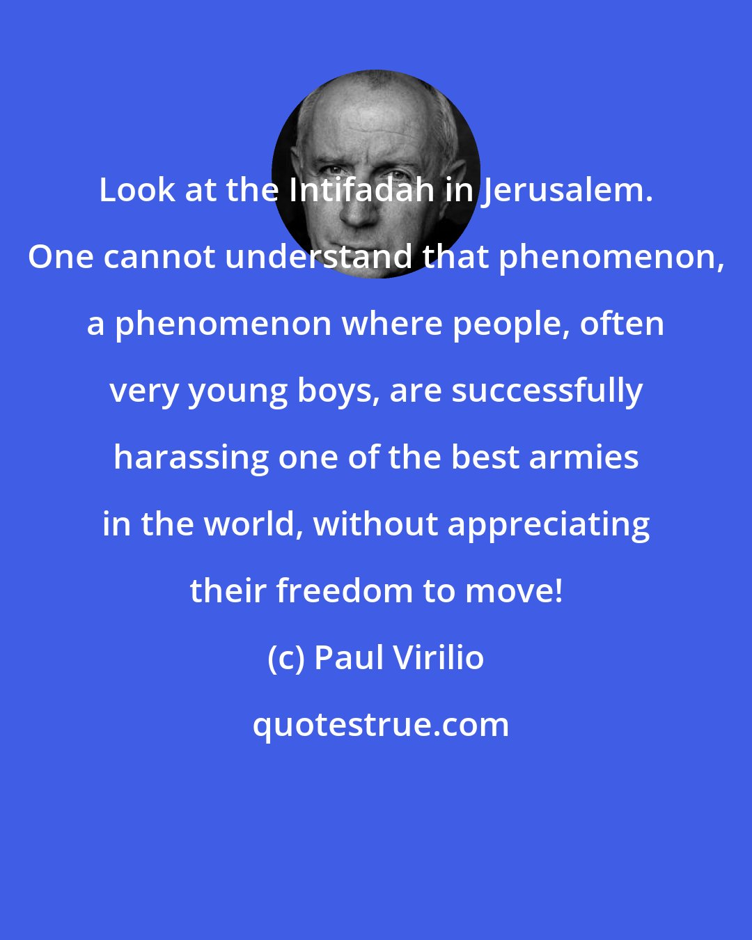 Paul Virilio: Look at the Intifadah in Jerusalem. One cannot understand that phenomenon, a phenomenon where people, often very young boys, are successfully harassing one of the best armies in the world, without appreciating their freedom to move!