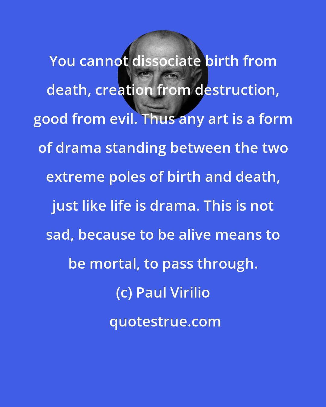 Paul Virilio: You cannot dissociate birth from death, creation from destruction, good from evil. Thus any art is a form of drama standing between the two extreme poles of birth and death, just like life is drama. This is not sad, because to be alive means to be mortal, to pass through.
