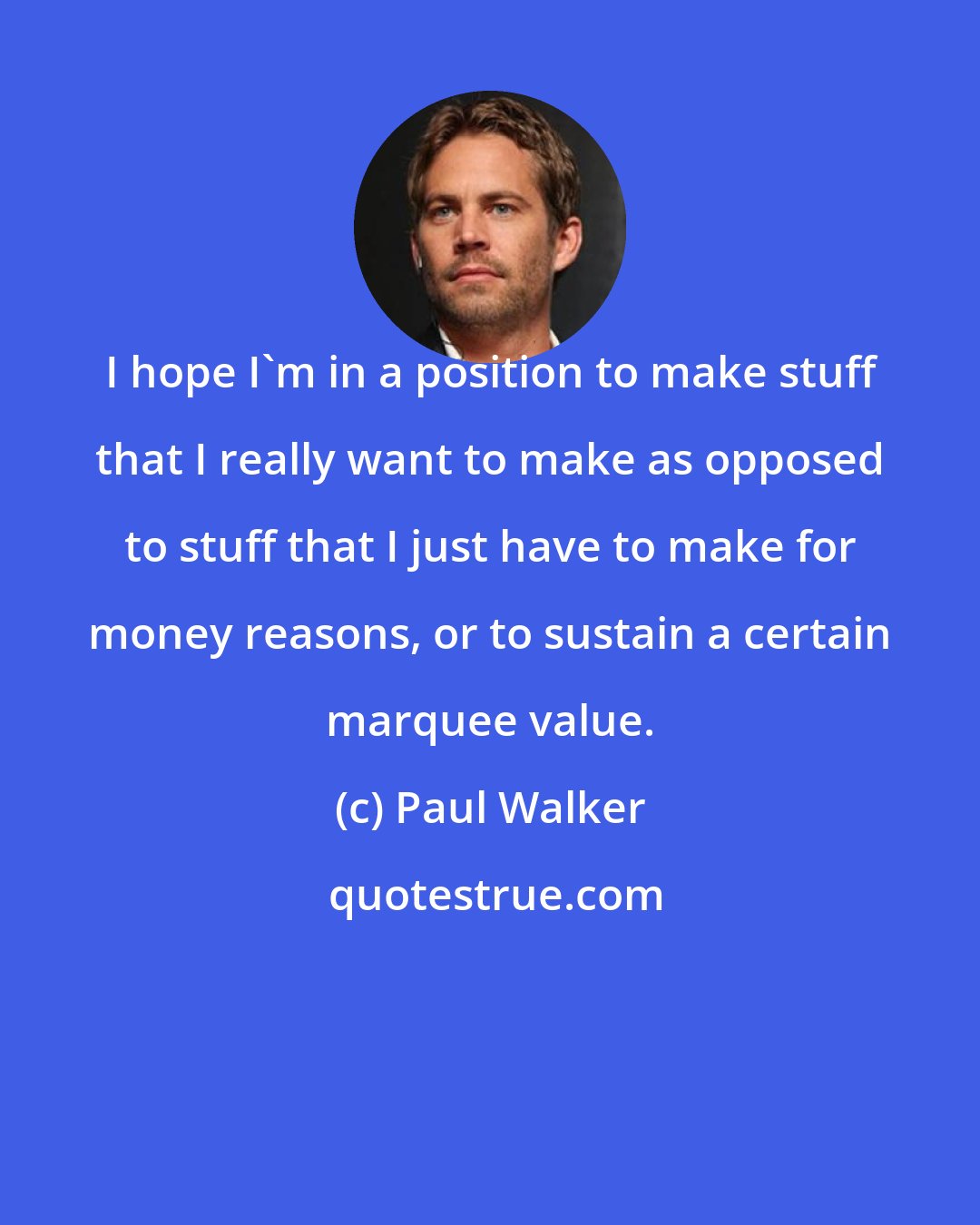 Paul Walker: I hope I'm in a position to make stuff that I really want to make as opposed to stuff that I just have to make for money reasons, or to sustain a certain marquee value.