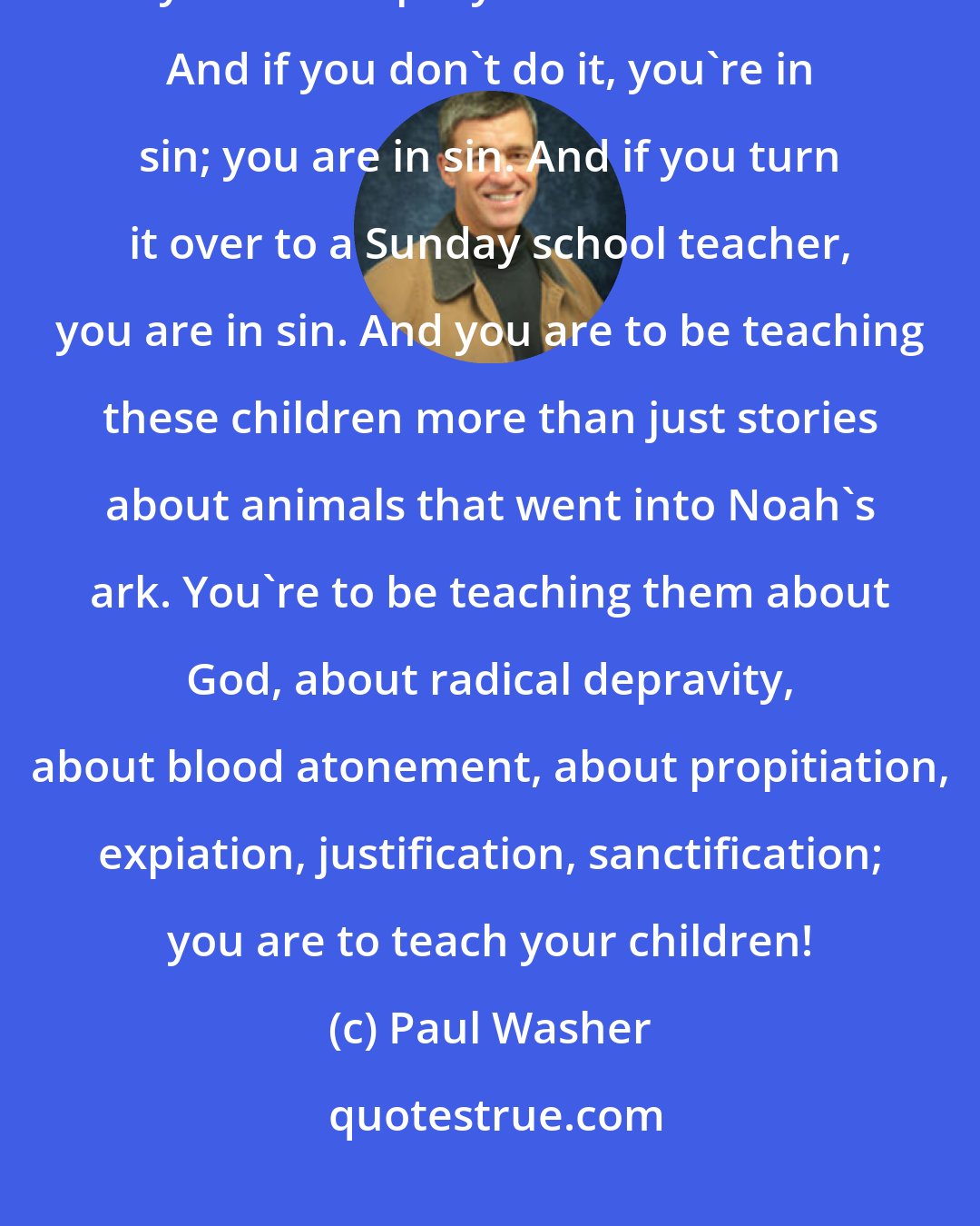 Paul Washer: Men, your primary responsibility in your home, after your wife, is you to disciple your own children. And if you don't do it, you're in sin; you are in sin. And if you turn it over to a Sunday school teacher, you are in sin. And you are to be teaching these children more than just stories about animals that went into Noah's ark. You're to be teaching them about God, about radical depravity, about blood atonement, about propitiation, expiation, justification, sanctification; you are to teach your children!