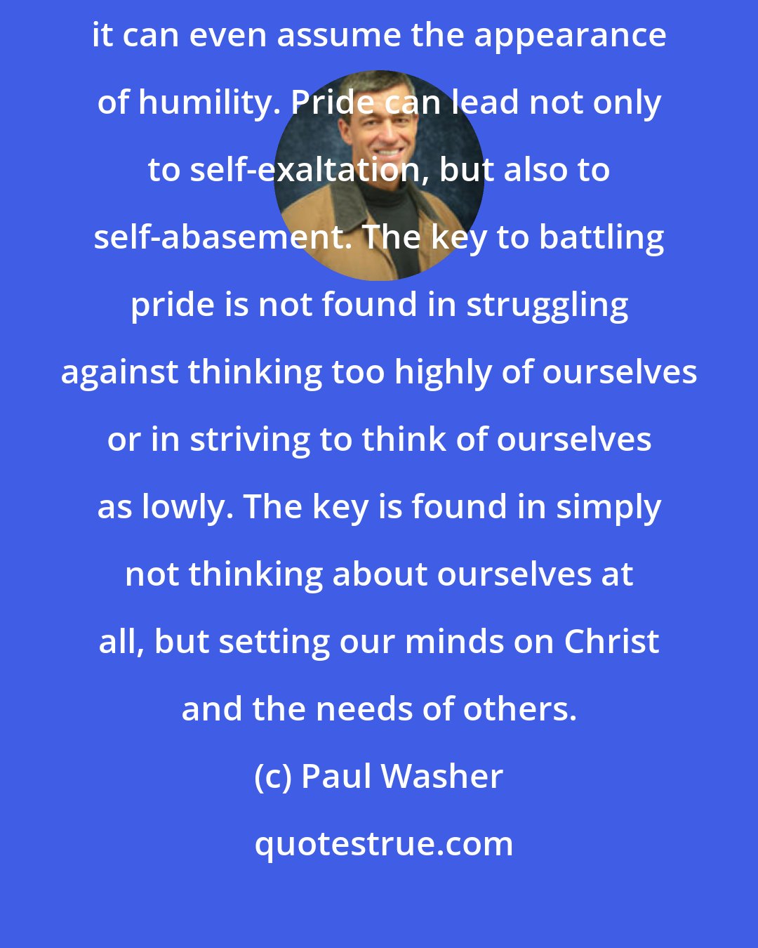 Paul Washer: Pride is a terrible and dangerous thing. It can take so many forms; it can even assume the appearance of humility. Pride can lead not only to self-exaltation, but also to self-abasement. The key to battling pride is not found in struggling against thinking too highly of ourselves or in striving to think of ourselves as lowly. The key is found in simply not thinking about ourselves at all, but setting our minds on Christ and the needs of others.