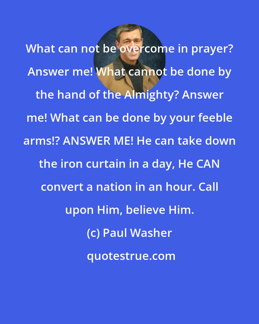 Paul Washer: What can not be overcome in prayer? Answer me! What cannot be done by the hand of the Almighty? Answer me! What can be done by your feeble arms!? ANSWER ME! He can take down the iron curtain in a day, He CAN convert a nation in an hour. Call upon Him, believe Him.