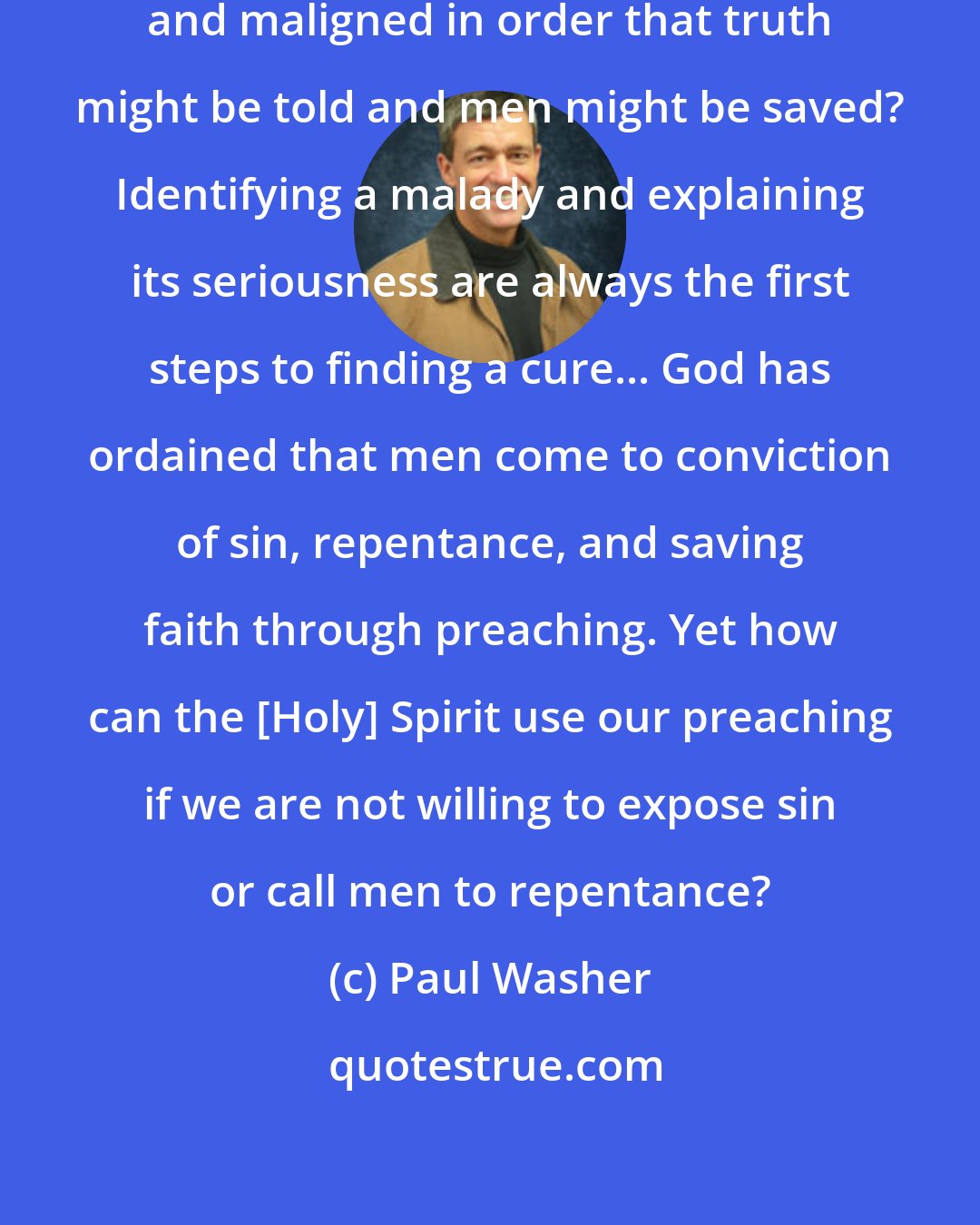 Paul Washer: Are we willing to risk being misunderstood and maligned in order that truth might be told and men might be saved? Identifying a malady and explaining its seriousness are always the first steps to finding a cure... God has ordained that men come to conviction of sin, repentance, and saving faith through preaching. Yet how can the [Holy] Spirit use our preaching if we are not willing to expose sin or call men to repentance?