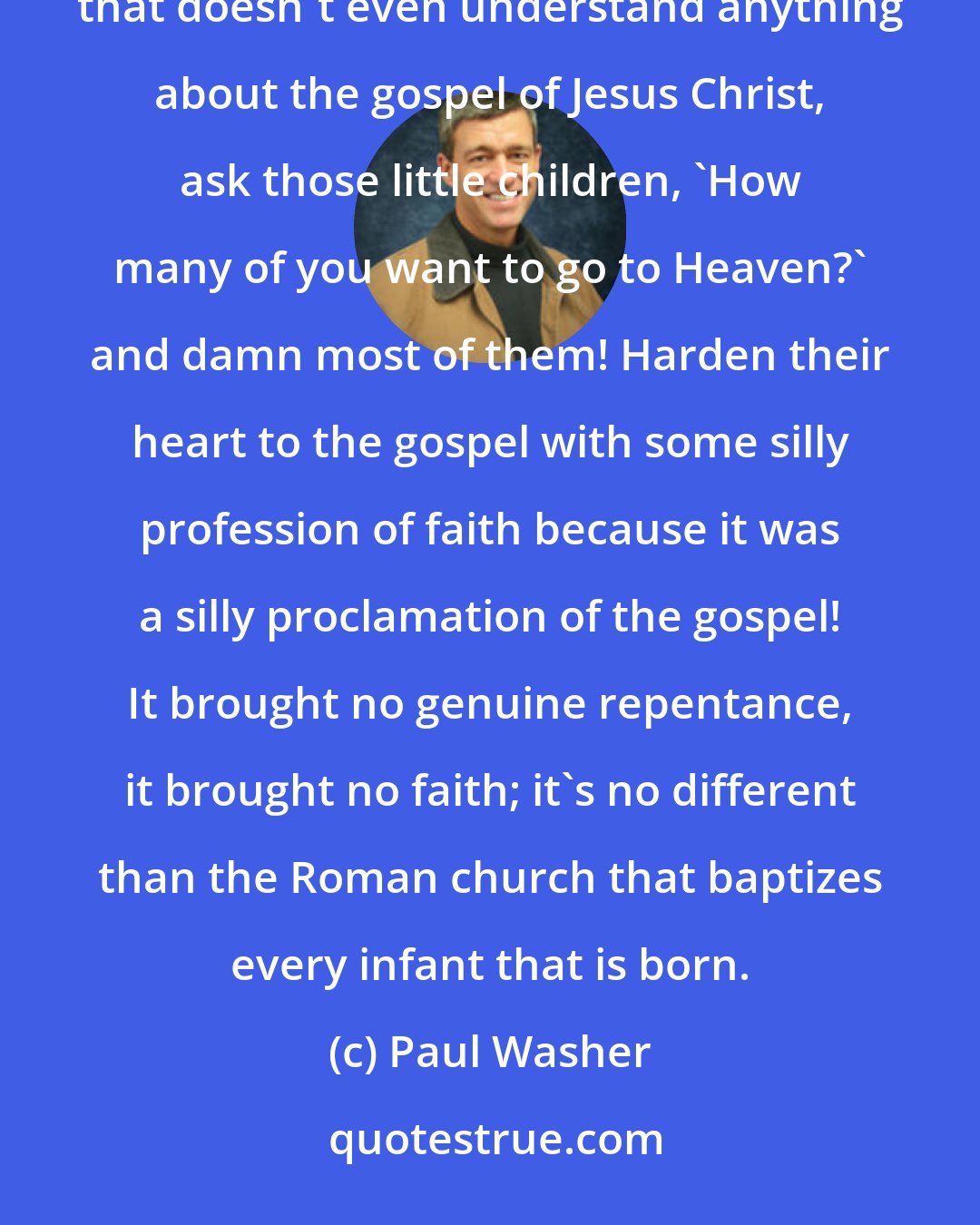 Paul Washer: I would not send my child to a vacation Bible school in 99.9% of the Baptist churches in America. Have some teacher that doesn't even understand anything about the gospel of Jesus Christ, ask those little children, 'How many of you want to go to Heaven?' and damn most of them! Harden their heart to the gospel with some silly profession of faith because it was a silly proclamation of the gospel! It brought no genuine repentance, it brought no faith; it's no different than the Roman church that baptizes every infant that is born.