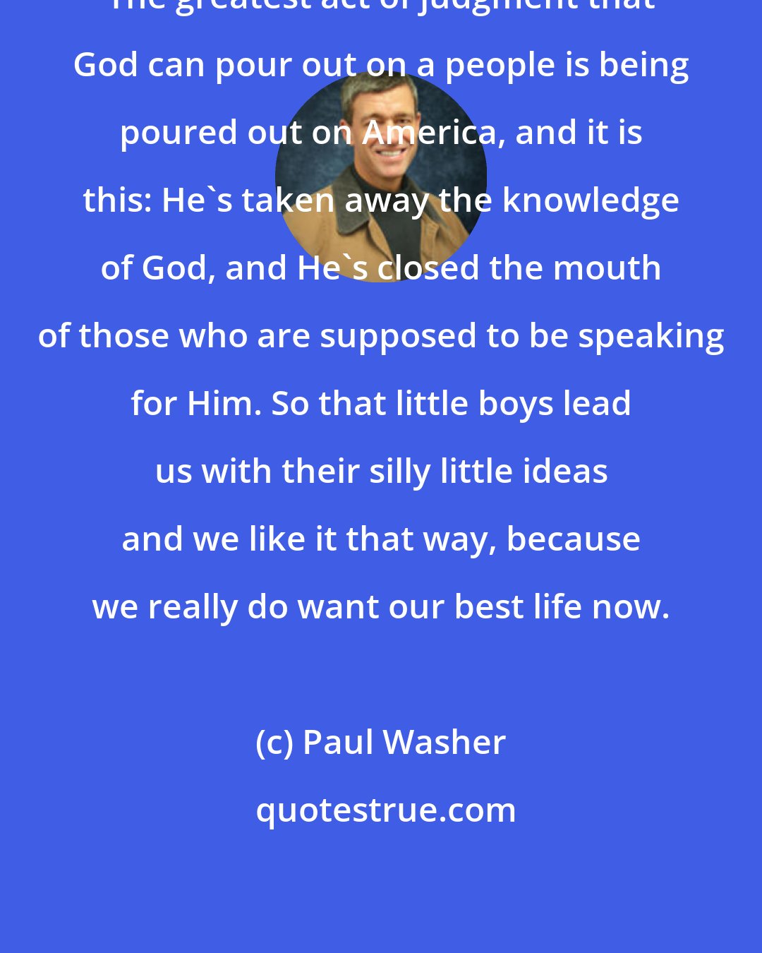 Paul Washer: The greatest act of judgment that God can pour out on a people is being poured out on America, and it is this: He's taken away the knowledge of God, and He's closed the mouth of those who are supposed to be speaking for Him. So that little boys lead us with their silly little ideas and we like it that way, because we really do want our best life now.