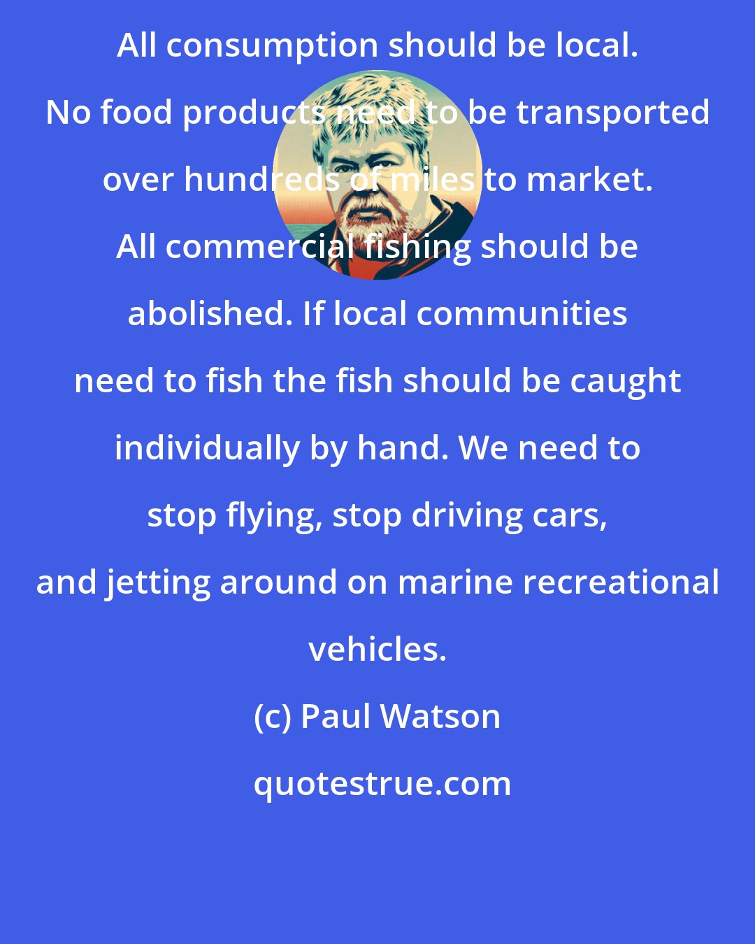 Paul Watson: All consumption should be local. No food products need to be transported over hundreds of miles to market. All commercial fishing should be abolished. If local communities need to fish the fish should be caught individually by hand. We need to stop flying, stop driving cars, and jetting around on marine recreational vehicles.