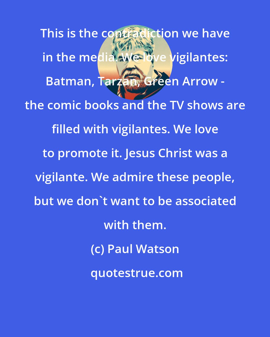 Paul Watson: This is the contradiction we have in the media. We love vigilantes: Batman, Tarzan, Green Arrow - the comic books and the TV shows are filled with vigilantes. We love to promote it. Jesus Christ was a vigilante. We admire these people, but we don't want to be associated with them.