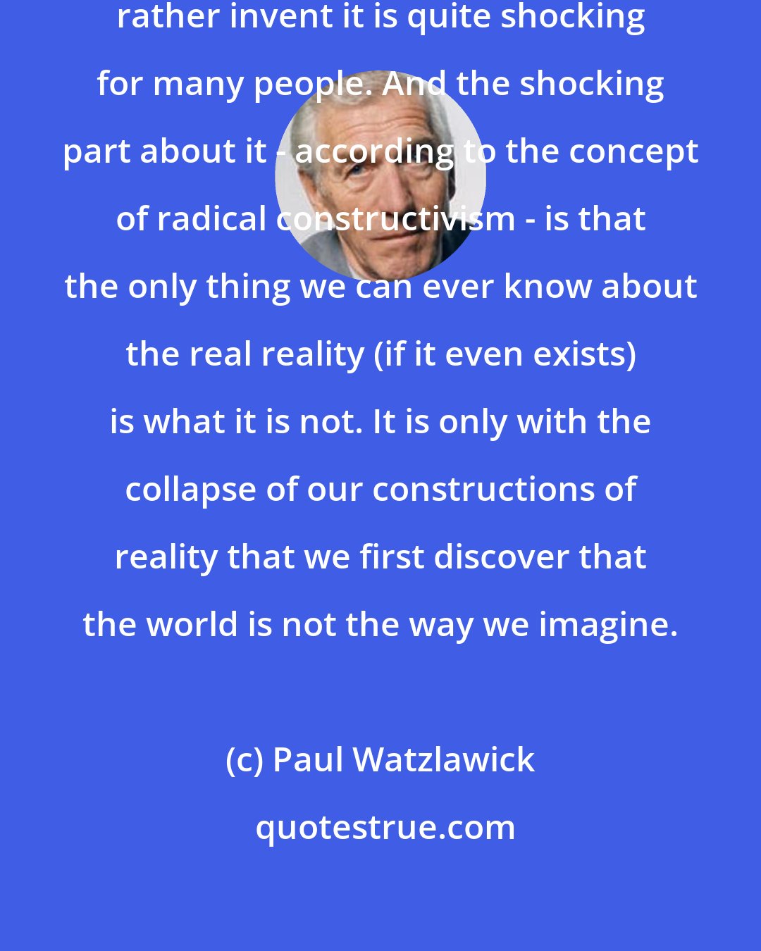 Paul Watzlawick: That we do not discover reality but rather invent it is quite shocking for many people. And the shocking part about it - according to the concept of radical constructivism - is that the only thing we can ever know about the real reality (if it even exists) is what it is not. It is only with the collapse of our constructions of reality that we first discover that the world is not the way we imagine.