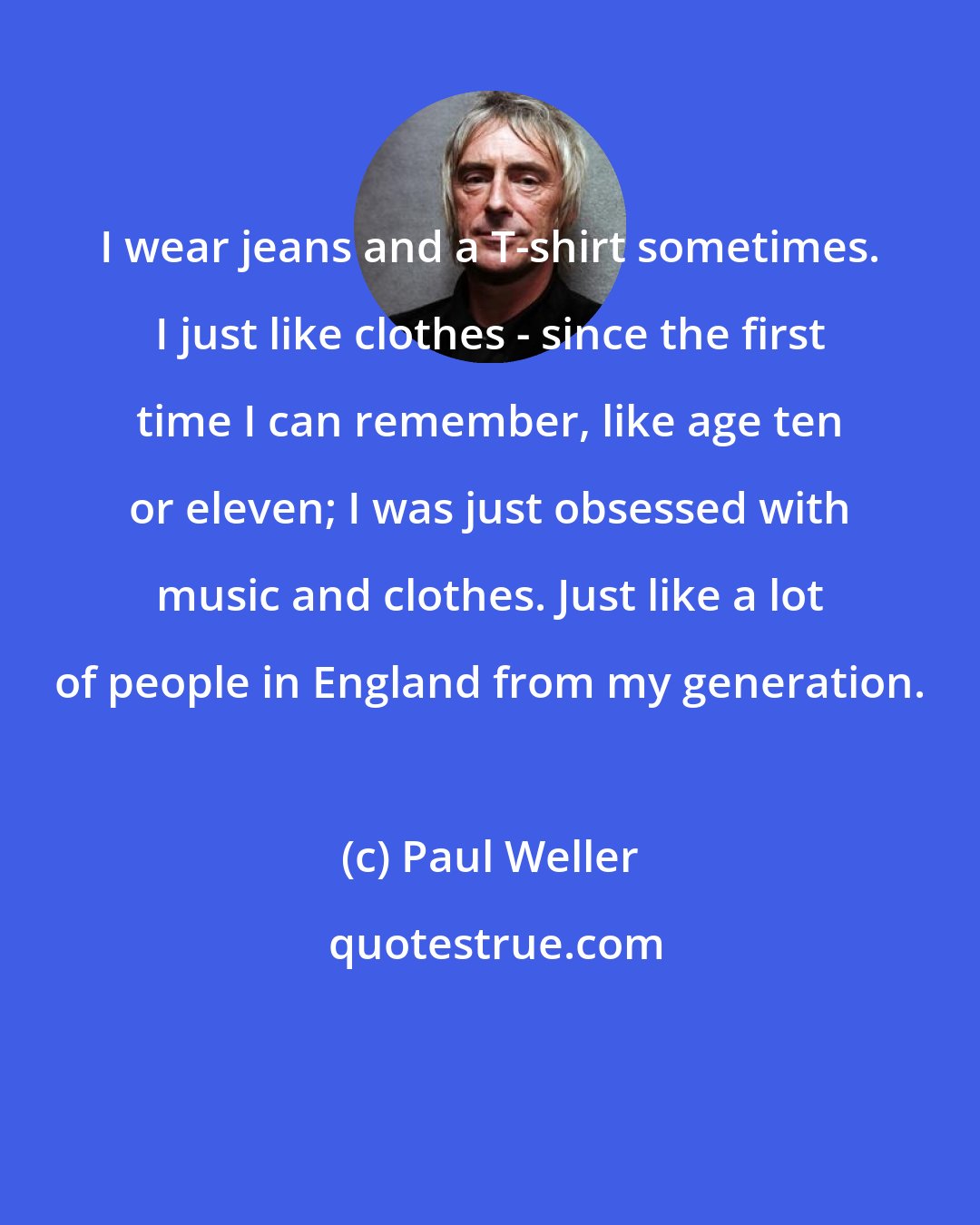 Paul Weller: I wear jeans and a T-shirt sometimes. I just like clothes - since the first time I can remember, like age ten or eleven; I was just obsessed with music and clothes. Just like a lot of people in England from my generation.