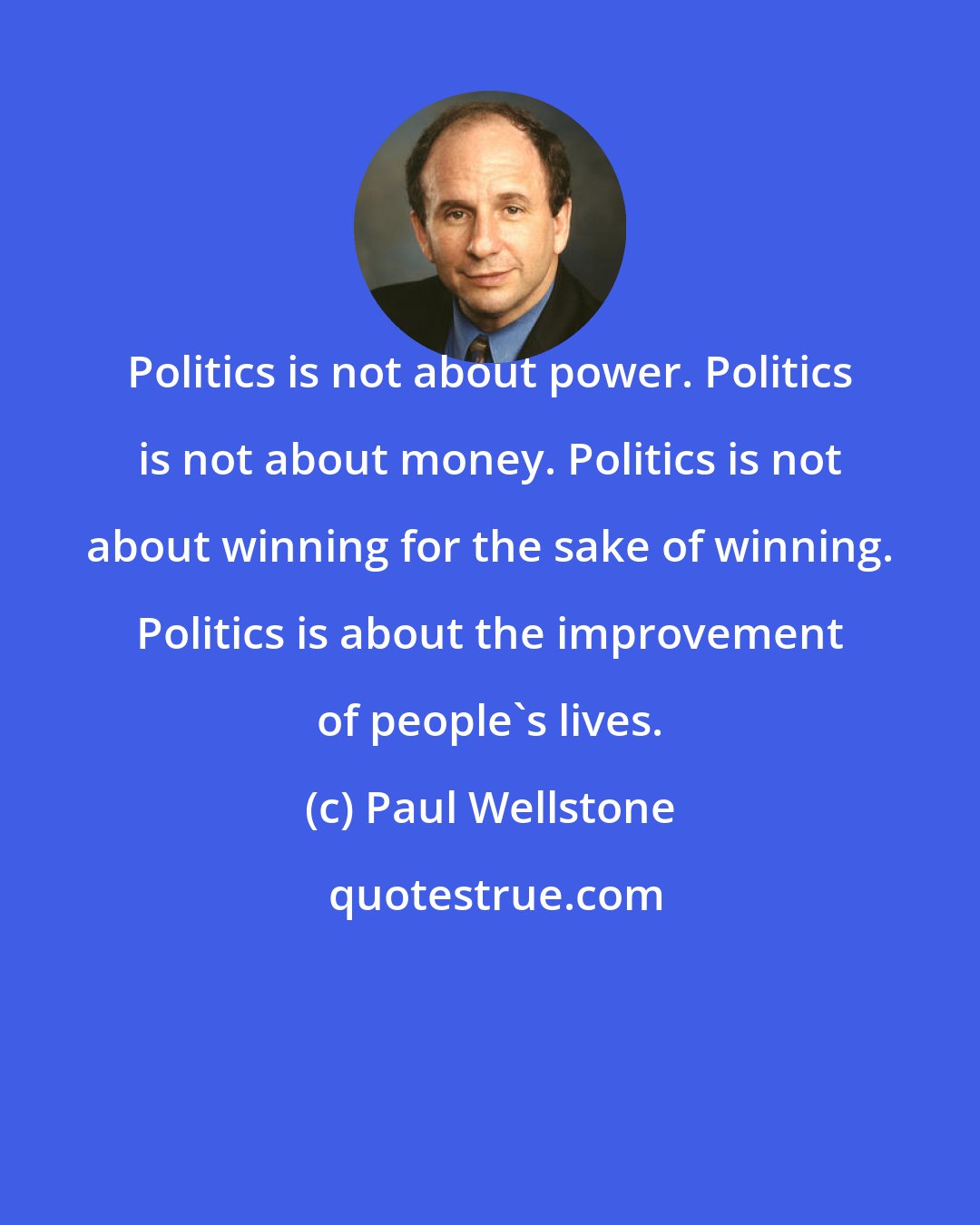 Paul Wellstone: Politics is not about power. Politics is not about money. Politics is not about winning for the sake of winning. Politics is about the improvement of people's lives.