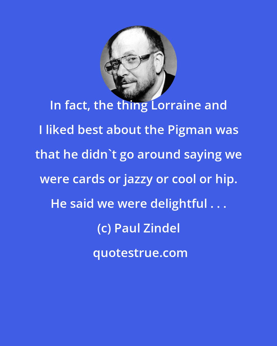 Paul Zindel: In fact, the thing Lorraine and I liked best about the Pigman was that he didn't go around saying we were cards or jazzy or cool or hip. He said we were delightful . . .
