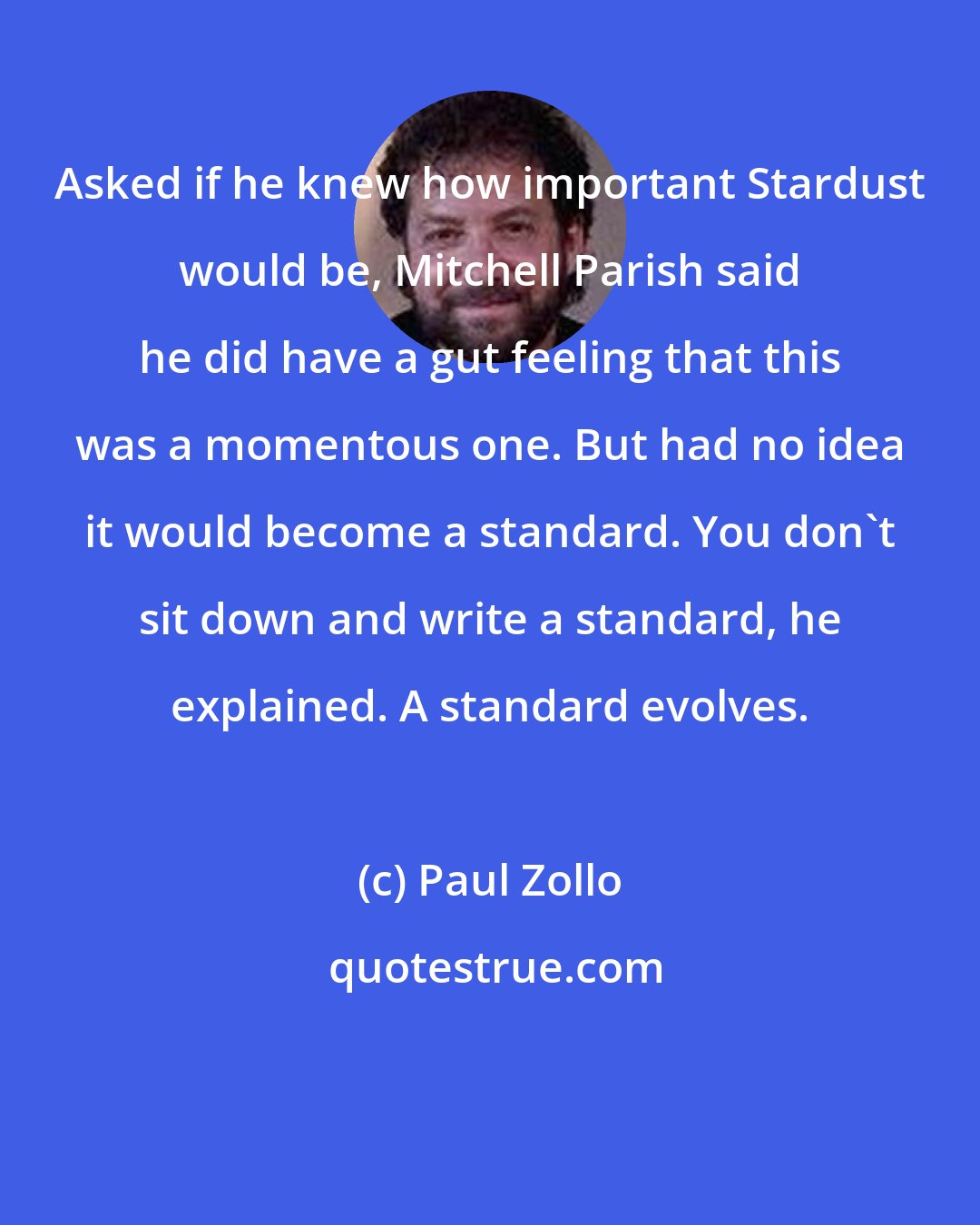 Paul Zollo: Asked if he knew how important Stardust would be, Mitchell Parish said he did have a gut feeling that this was a momentous one. But had no idea it would become a standard. You don't sit down and write a standard, he explained. A standard evolves.