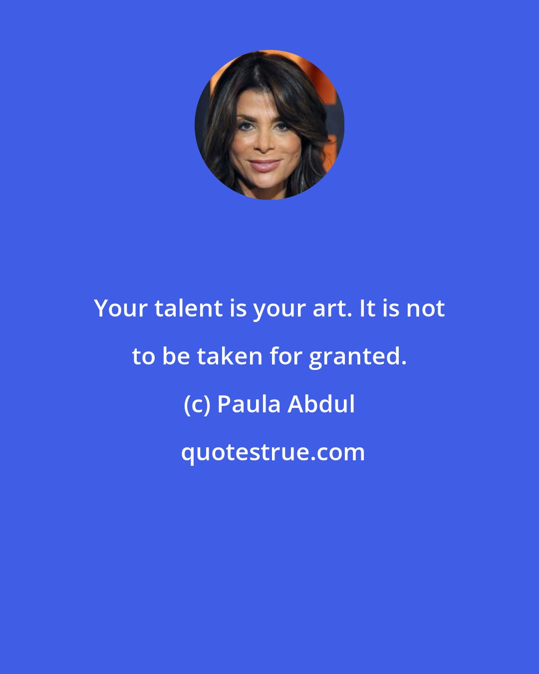 Paula Abdul: Your talent is your art. It is not to be taken for granted.