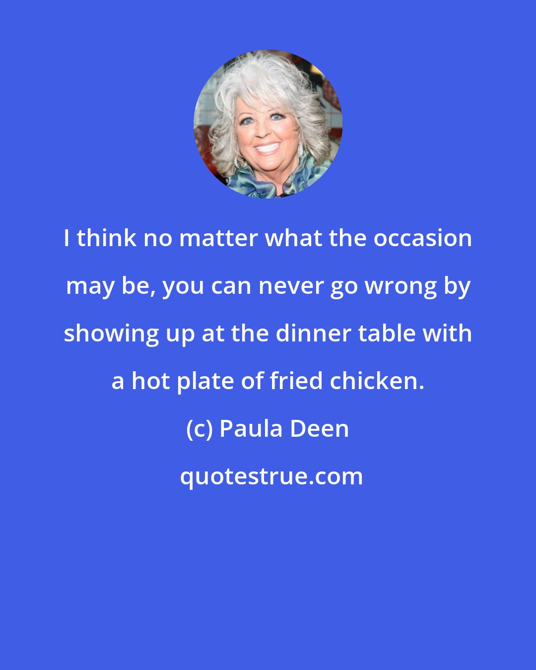 Paula Deen: I think no matter what the occasion may be, you can never go wrong by showing up at the dinner table with a hot plate of fried chicken.