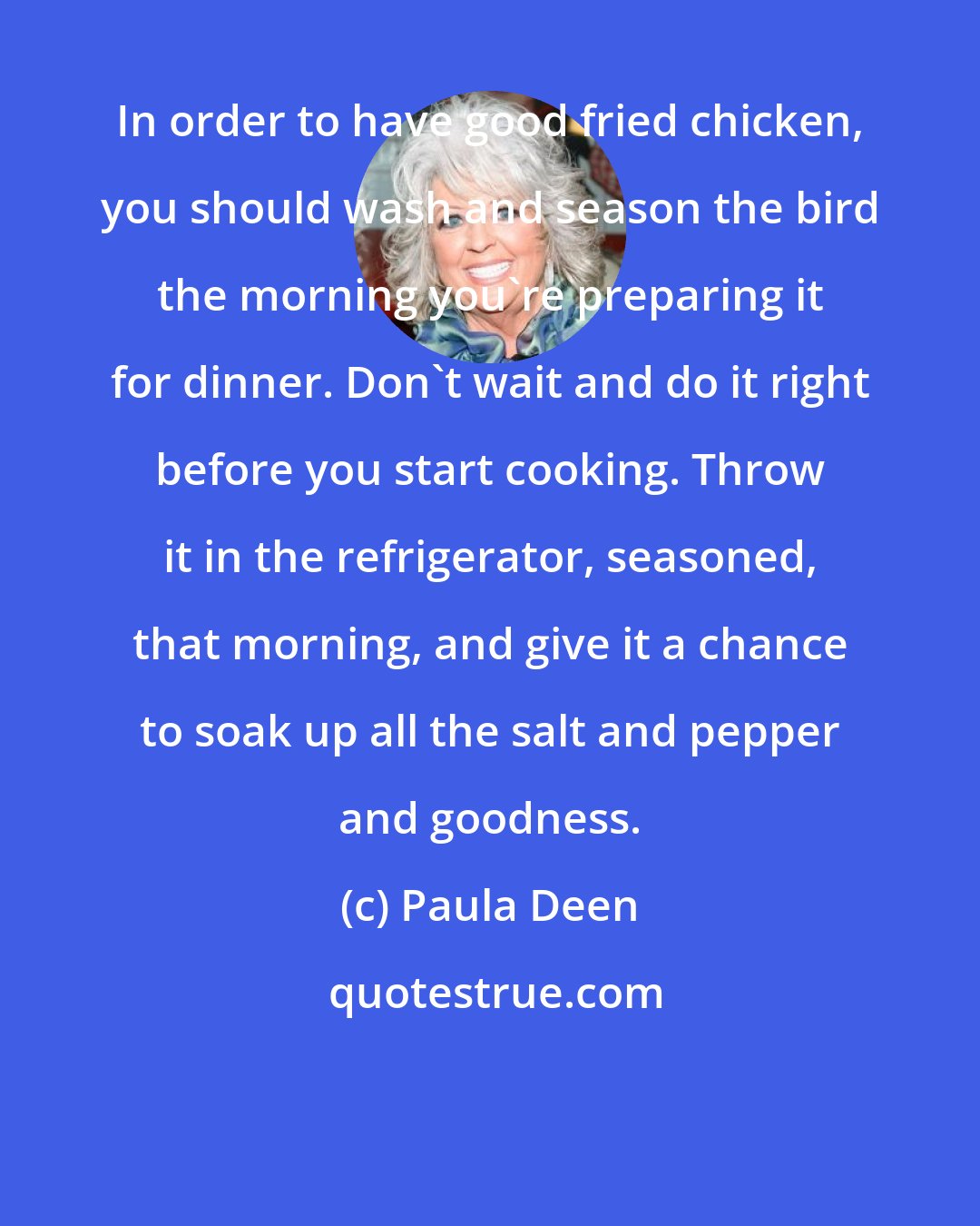 Paula Deen: In order to have good fried chicken, you should wash and season the bird the morning you're preparing it for dinner. Don't wait and do it right before you start cooking. Throw it in the refrigerator, seasoned, that morning, and give it a chance to soak up all the salt and pepper and goodness.