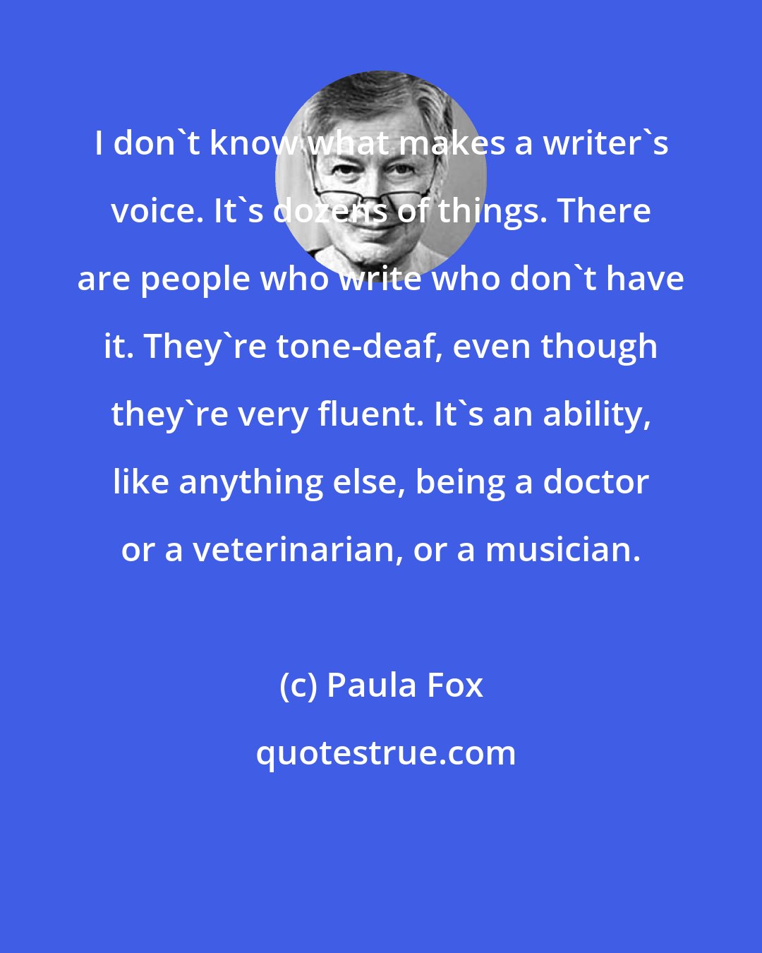Paula Fox: I don't know what makes a writer's voice. It's dozens of things. There are people who write who don't have it. They're tone-deaf, even though they're very fluent. It's an ability, like anything else, being a doctor or a veterinarian, or a musician.