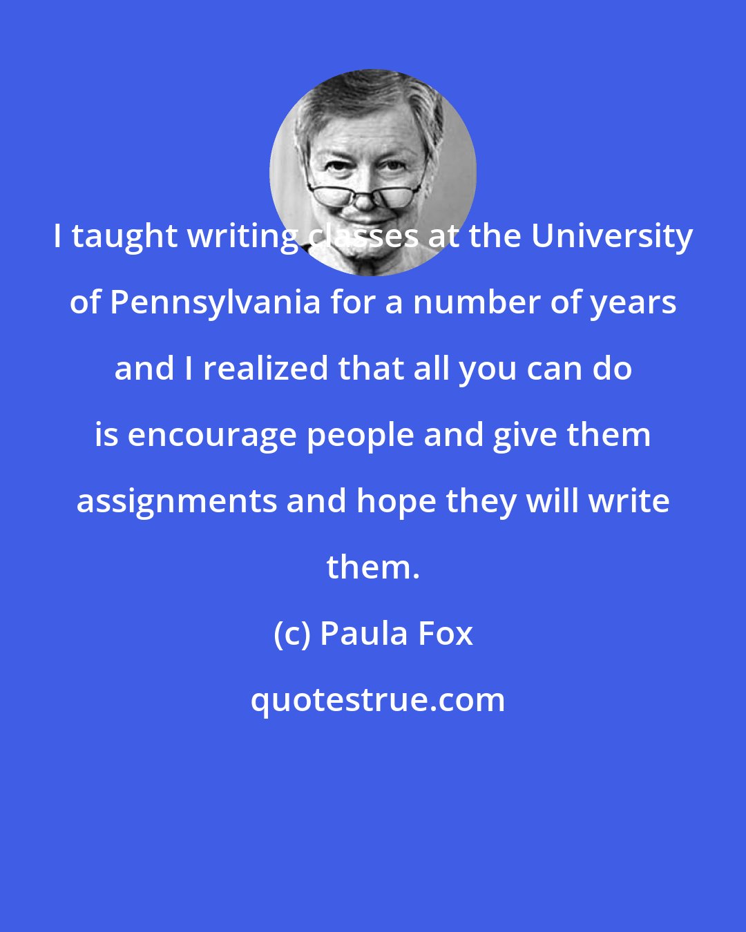 Paula Fox: I taught writing classes at the University of Pennsylvania for a number of years and I realized that all you can do is encourage people and give them assignments and hope they will write them.