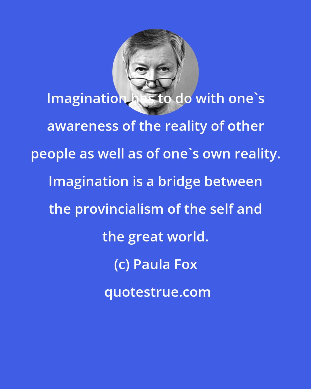 Paula Fox: Imagination has to do with one's awareness of the reality of other people as well as of one's own reality. Imagination is a bridge between the provincialism of the self and the great world.