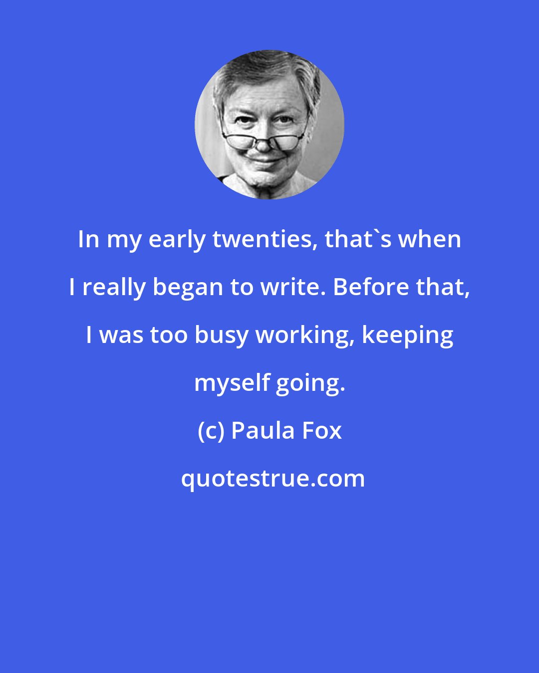 Paula Fox: In my early twenties, that's when I really began to write. Before that, I was too busy working, keeping myself going.