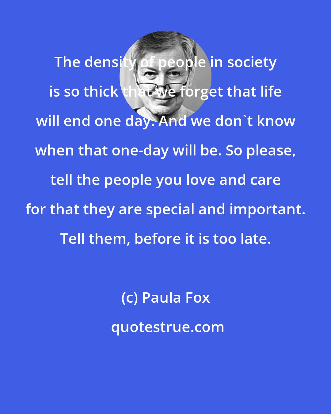 Paula Fox: The density of people in society is so thick that we forget that life will end one day. And we don't know when that one-day will be. So please, tell the people you love and care for that they are special and important. Tell them, before it is too late.