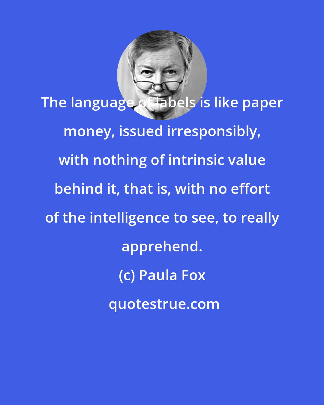 Paula Fox: The language of labels is like paper money, issued irresponsibly, with nothing of intrinsic value behind it, that is, with no effort of the intelligence to see, to really apprehend.