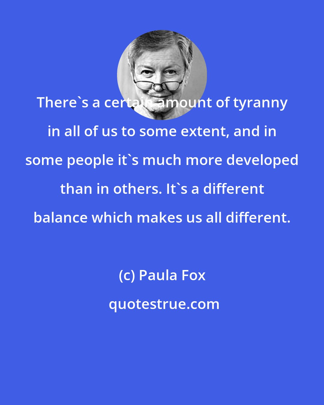 Paula Fox: There's a certain amount of tyranny in all of us to some extent, and in some people it's much more developed than in others. It's a different balance which makes us all different.