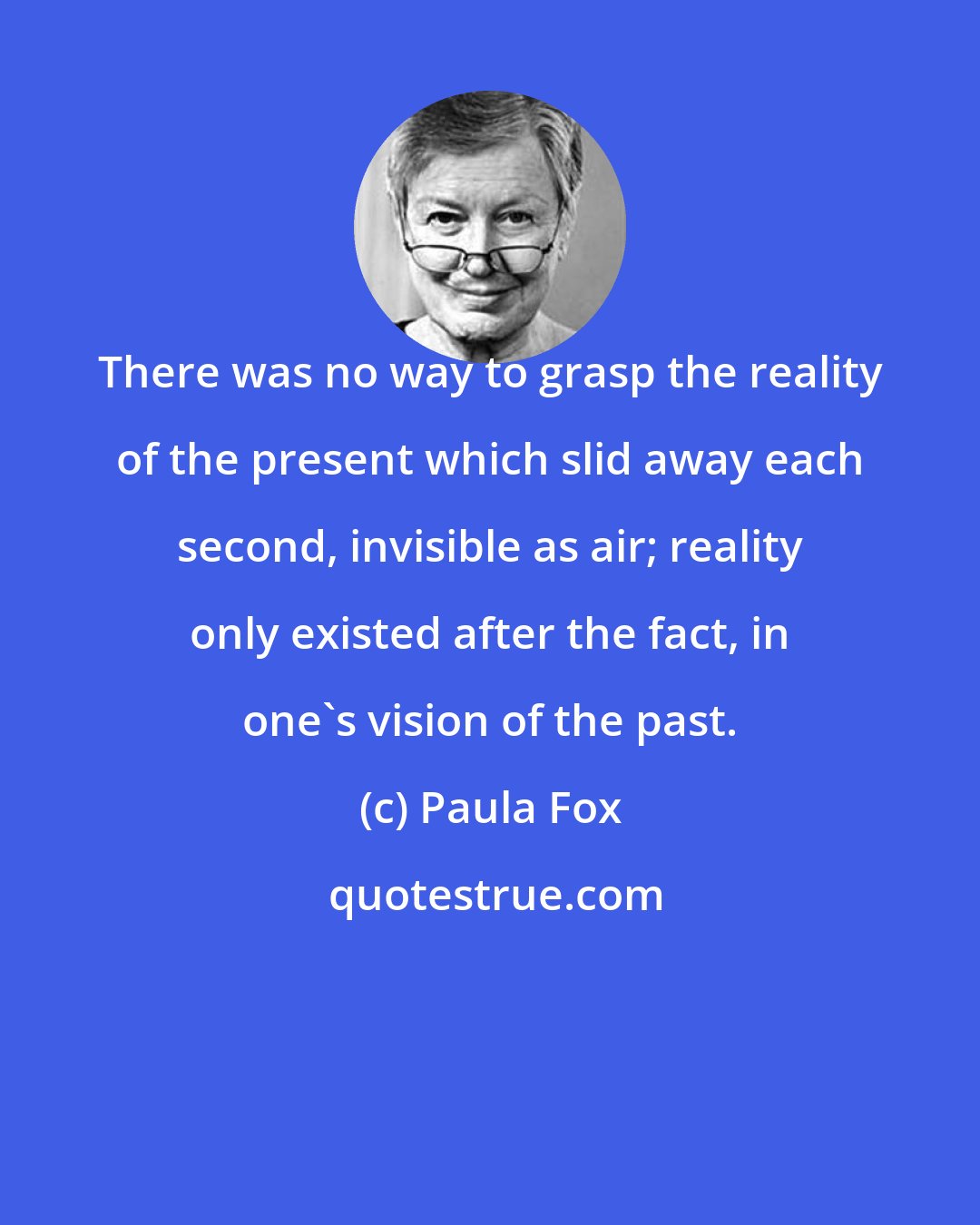 Paula Fox: There was no way to grasp the reality of the present which slid away each second, invisible as air; reality only existed after the fact, in one's vision of the past.