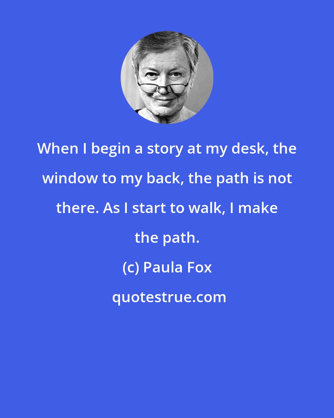 Paula Fox: When I begin a story at my desk, the window to my back, the path is not there. As I start to walk, I make the path.