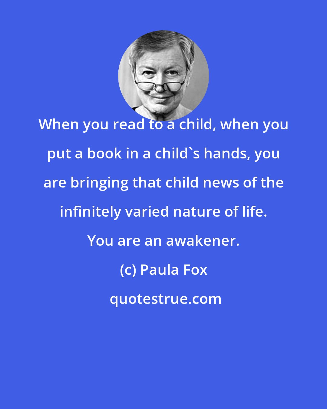 Paula Fox: When you read to a child, when you put a book in a child's hands, you are bringing that child news of the infinitely varied nature of life. You are an awakener.