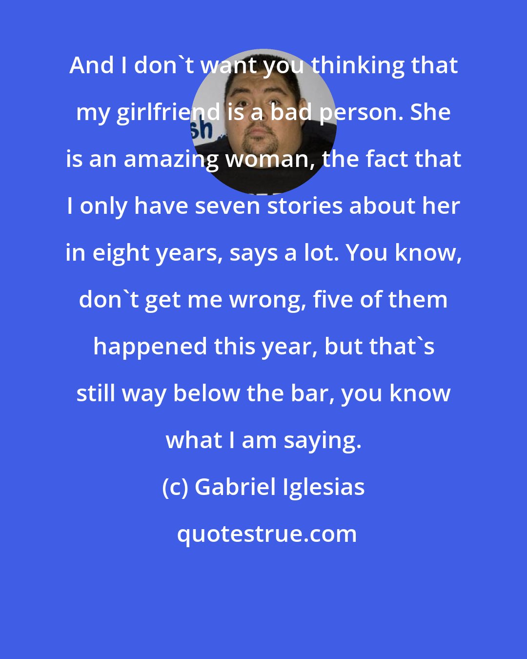 Gabriel Iglesias: And I don't want you thinking that my girlfriend is a bad person. She is an amazing woman, the fact that I only have seven stories about her in eight years, says a lot. You know, don't get me wrong, five of them happened this year, but that's still way below the bar, you know what I am saying.