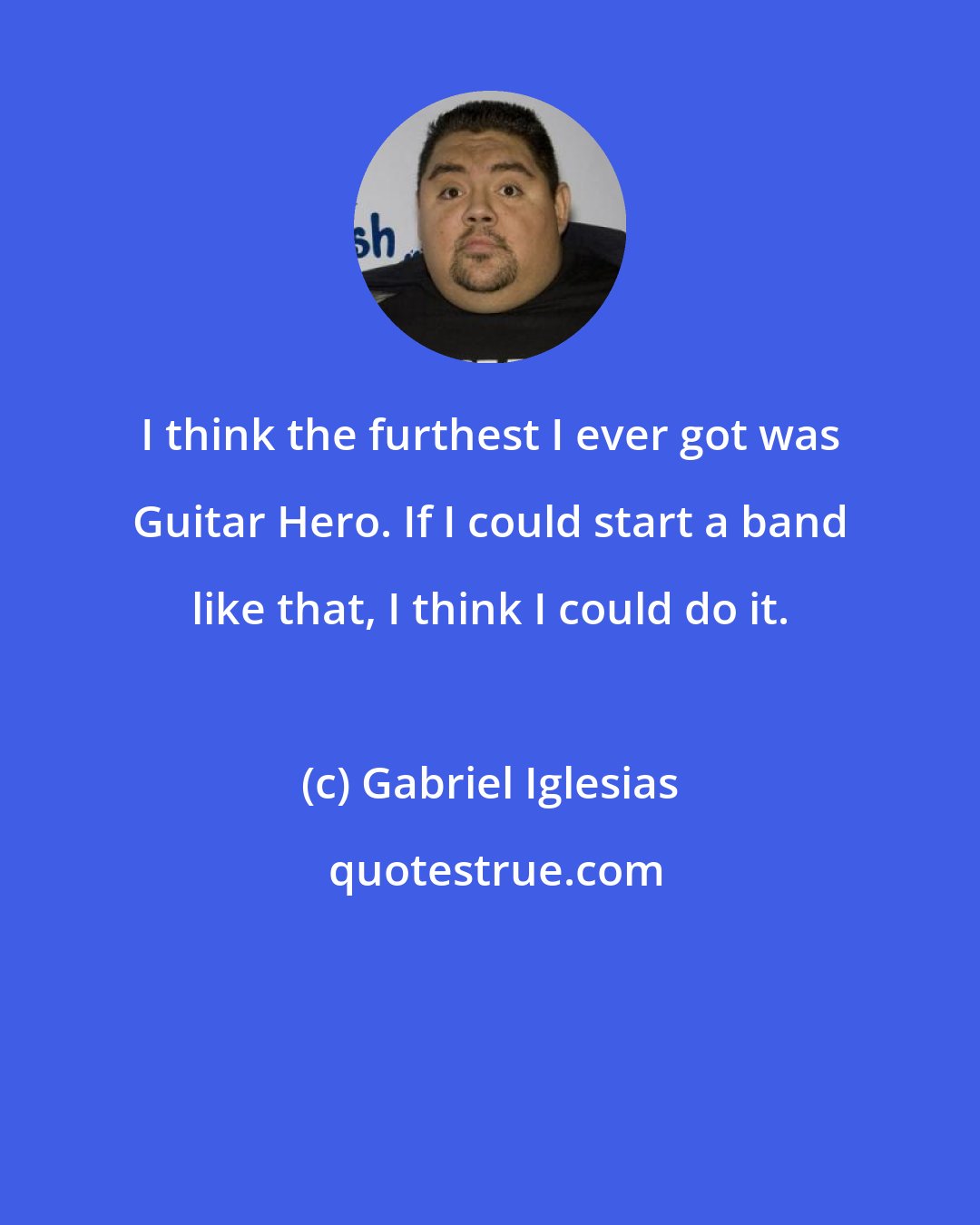 Gabriel Iglesias: I think the furthest I ever got was Guitar Hero. If I could start a band like that, I think I could do it.