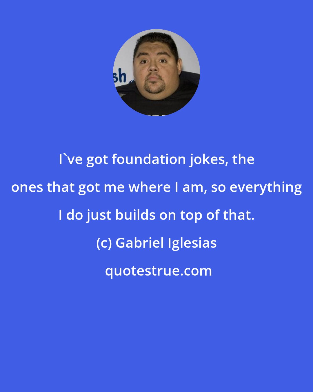 Gabriel Iglesias: I've got foundation jokes, the ones that got me where I am, so everything I do just builds on top of that.