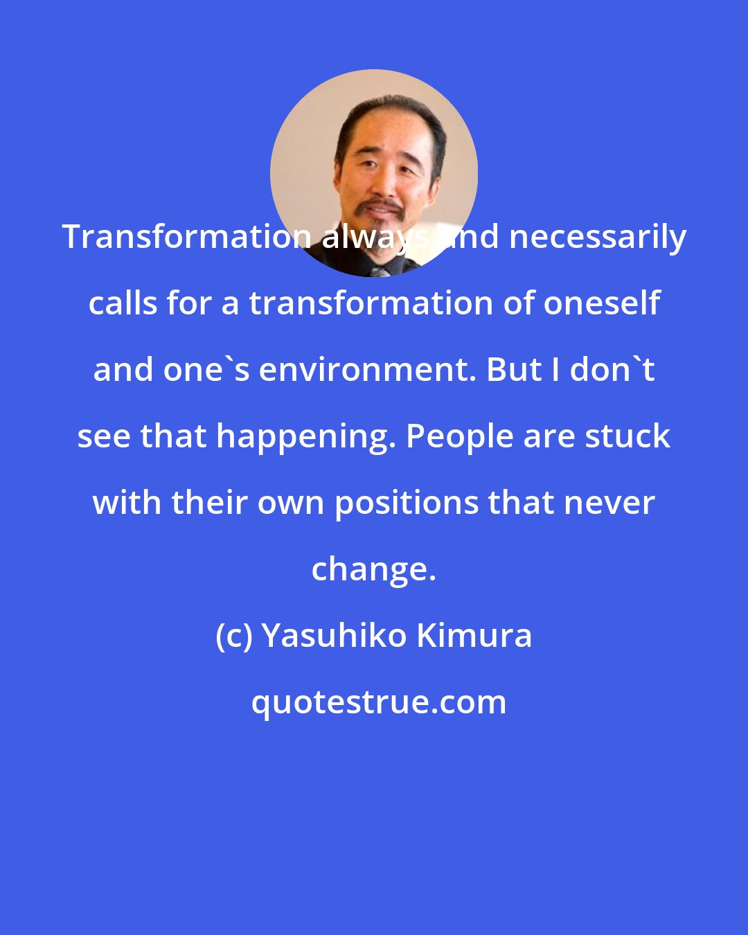 Yasuhiko Kimura: Transformation always and necessarily calls for a transformation of oneself and one's environment. But I don't see that happening. People are stuck with their own positions that never change.