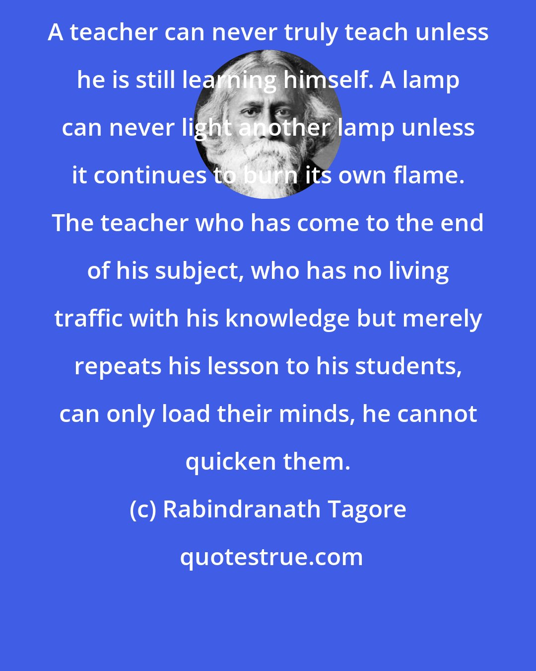 Rabindranath Tagore: A teacher can never truly teach unless he is still learning himself. A lamp can never light another lamp unless it continues to burn its own flame. The teacher who has come to the end of his subject, who has no living traffic with his knowledge but merely repeats his lesson to his students, can only load their minds, he cannot quicken them.