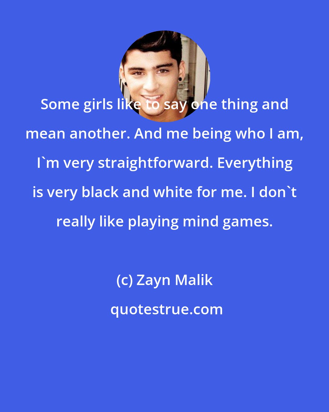 Zayn Malik: Some girls like to say one thing and mean another. And me being who I am, I'm very straightforward. Everything is very black and white for me. I don't really like playing mind games.