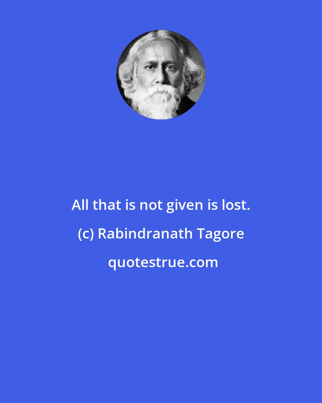 Rabindranath Tagore: All that is not given is lost.