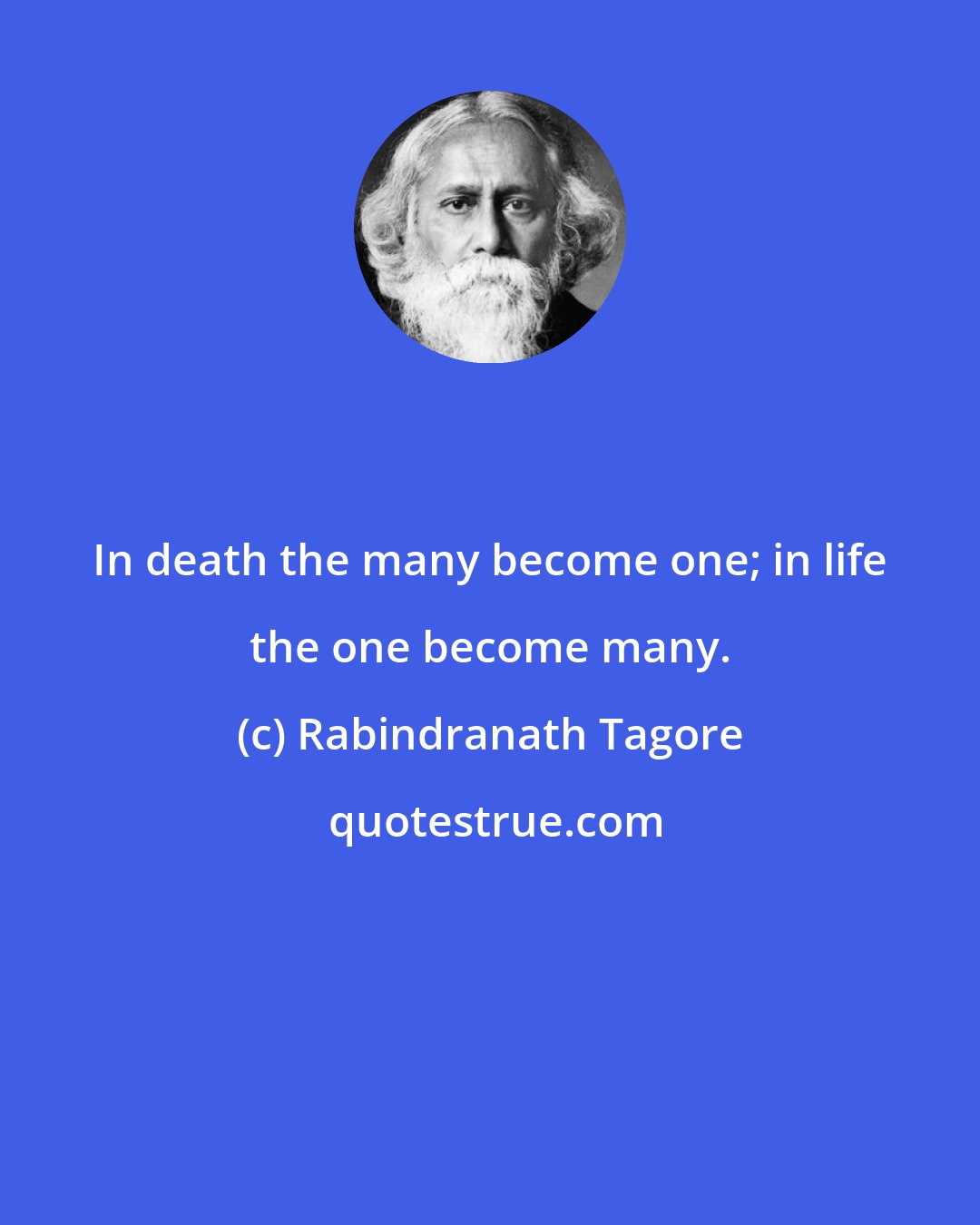 Rabindranath Tagore: In death the many become one; in life the one become many.