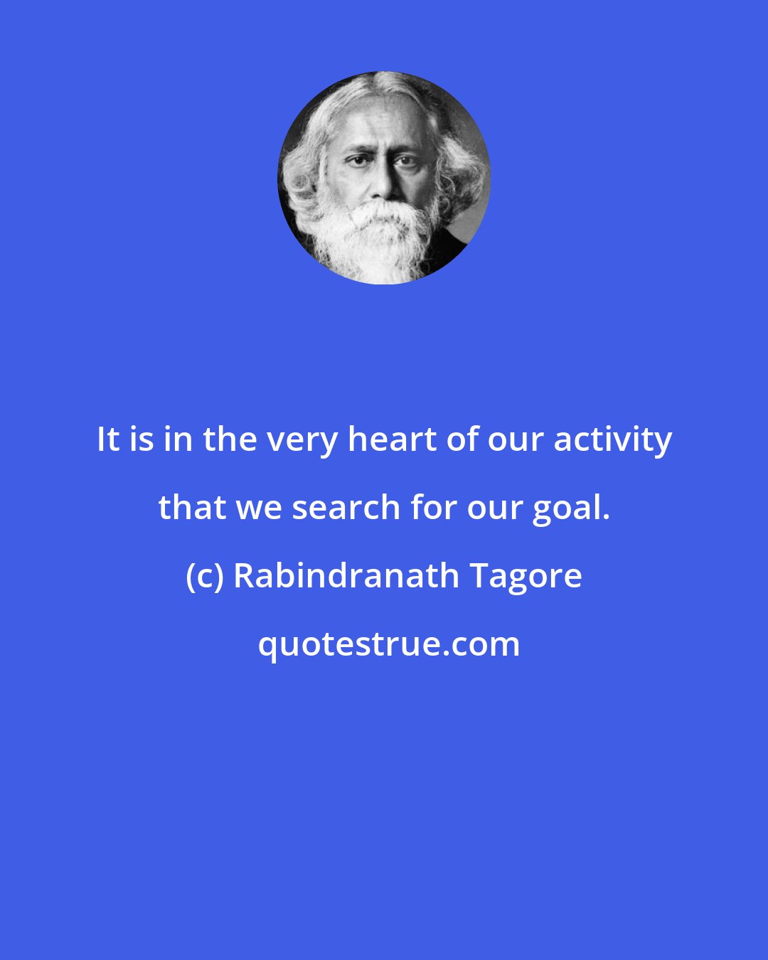 Rabindranath Tagore: It is in the very heart of our activity that we search for our goal.