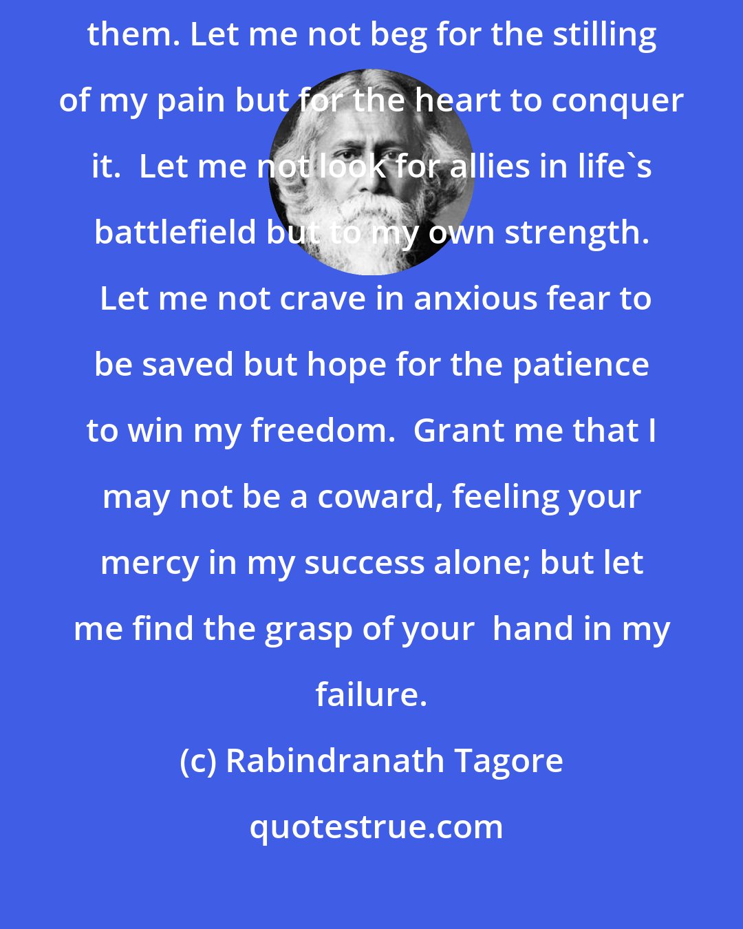 Rabindranath Tagore: Let me not pray to be sheltered from dangers but to be fearless in facing them. Let me not beg for the stilling of my pain but for the heart to conquer it.  Let me not look for allies in life's battlefield but to my own strength.  Let me not crave in anxious fear to be saved but hope for the patience to win my freedom.  Grant me that I may not be a coward, feeling your mercy in my success alone; but let me find the grasp of your  hand in my failure.