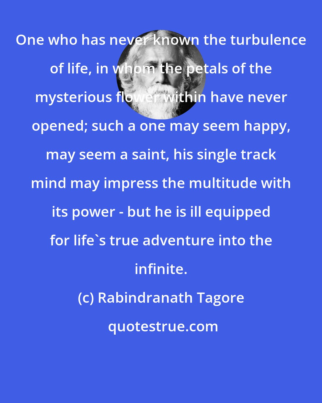 Rabindranath Tagore: One who has never known the turbulence of life, in whom the petals of the mysterious flower within have never opened; such a one may seem happy, may seem a saint, his single track mind may impress the multitude with its power - but he is ill equipped for life's true adventure into the infinite.