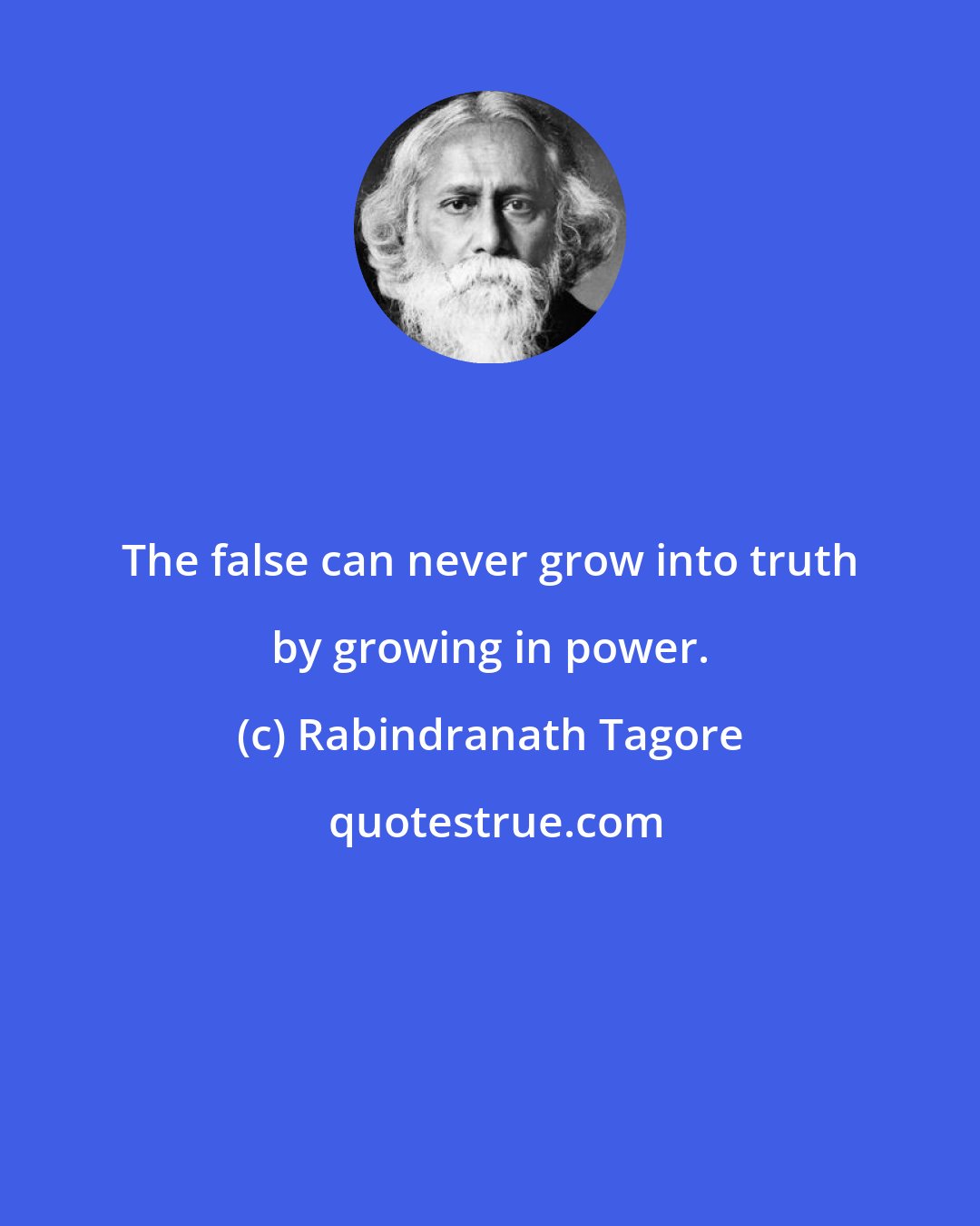 Rabindranath Tagore: The false can never grow into truth by growing in power.